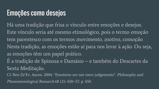 Emoções como desejos
Há uma tradição que frisa o vínculo entre emoções e desejos.
Este vínculo seria até mesmo etimológico, pois o termo emoção
tem parentesco com os termos movimento, motivo, comoção.
Nesta tradição, as emoções estão aí para nos levar à ação. Ou seja,
as emoções têm um papel prático.
É a tradição de Spinoza e Damásio – e também do Descartes da
Sexta Meditação.
Cf. Ben-Ze’Ev, Aaron. 2004. “Emotions are not mere judgements”. Philosophy and
Phenomenological Research 68 (2): 450–57, p. 450.
 