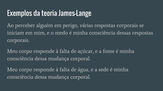 Exemplos da teoria James-Lange
Ao perceber alguém em perigo, várias respostas corporais se
iniciam em mim, e o medo é minha consciência dessas respostas
corporais.
Meu corpo responde à falta de açúcar, e a fome é minha
consciência dessa mudança corporal.
Meu corpo responde à falta de água, e a sede é minha
consciência dessa mudança corporal.
 