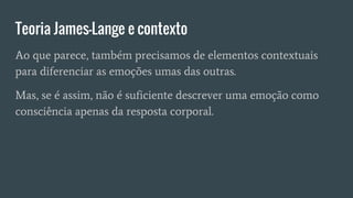 Teoria James-Lange e contexto
Ao que parece, também precisamos de elementos contextuais
para diferenciar as emoções umas das outras.
Mas, se é assim, não é suficiente descrever uma emoção como
consciência apenas da resposta corporal.
 