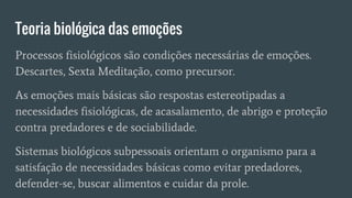 Teoria biológica das emoções
Processos fisiológicos são condições necessárias de emoções.
Descartes, Sexta Meditação, como precursor.
As emoções mais básicas são respostas estereotipadas a
necessidades fisiológicas, de acasalamento, de abrigo e proteção
contra predadores e de sociabilidade.
Sistemas biológicos subpessoais orientam o organismo para a
satisfação de necessidades básicas como evitar predadores,
defender-se, buscar alimentos e cuidar da prole.
 