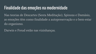Finalidade das emoções na modernidade
Nas teorias de Descartes (Sexta Meditação), Spinoza e Damásio,
as emoções têm como finalidade a autopreservação e o bem-estar
do organismo.
Darwin e Freud estão nas vizinhanças.
 