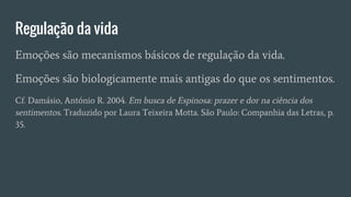 Regulação da vida
Emoções são mecanismos básicos de regulação da vida.
Emoções são biologicamente mais antigas do que os sentimentos.
Cf. Damásio, António R. 2004. Em busca de Espinosa: prazer e dor na ciência dos
sentimentos. Traduzido por Laura Teixeira Motta. São Paulo: Companhia das Letras, p.
35.
 