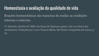 Homeostasia e avaliação da qualidade de vida
Reações homeostáticas são maneiras de avaliar as condições
internas e externas.
Cf. Damásio, António R. 2004. Em busca de Espinosa: prazer e dor na ciência dos
sentimentos. Traduzido por Laura Teixeira Motta. São Paulo: Companhia das Letras, p.
43.
 