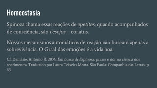Homeostasia
Spinoza chama essas reações de apetites; quando acompanhados
de consciência, são desejos – conatus.
Nossos mecanismos automáticos de reação não buscam apenas a
sobrevivência. O Graal das emoções é a vida boa.
Cf. Damásio, António R. 2004. Em busca de Espinosa: prazer e dor na ciência dos
sentimentos. Traduzido por Laura Teixeira Motta. São Paulo: Companhia das Letras, p.
43.
 