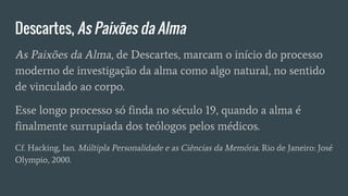 Descartes, As Paixões da Alma
As Paixões da Alma, de Descartes, marcam o início do processo
moderno de investigação da alma como algo natural, no sentido
de vinculado ao corpo.
Esse longo processo só finda no século 19, quando a alma é
finalmente surrupiada dos teólogos pelos médicos.
Cf. Hacking, Ian. Múltipla Personalidade e as Ciências da Memória. Rio de Janeiro: José
Olympio, 2000.
 