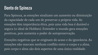 Bento de Spinoza
Para Spinoza, as emoções sinalizam um aumento ou diminuição
da capacidade de cada um de preservar a própria vida. As
emoções têm importância ética, pois uma vida boa é durável e
segura (o ideal de Hobbes). Entender o mundo gera emoções
positivas, pois aumenta o poder de autopreservação.
Emoções negativas que se originam do acaso e da ignorância. As
emoções não marcam nenhum conflito entre o corpo e a alma,
pois corpo e alma são dois aspectos de uma única realidade.
 