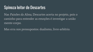 Spinoza leitor de Descartes
Nas Paixões da Alma, Descartes acerta no projeto, pois o
caminho para entender as emoções é investigar a união
mente-corpo.
Mas erra nos pressupostos: dualismo, livre-arbítrio.
 