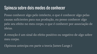 Spinoza sobre dois modos de conhecer
Posso conhecer algo pelo intelecto, o que é conhecer algo pelas
causas suficientes para sua produção, ou posso conhecer algo
pelo seu efeito no meu corpo, o que é conhecer por associação de
ideias.
A emoção é um sinal do efeito positivo ou negativo de algo sobre
meu corpo.
(Spinoza antecipa em parte a teoria James-Lange.)
 