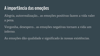 A importância das emoções
Alegria, autorrealização… as emoções positivas fazem a vida valer
a pena.
Vergonha, desespero… as emoções negativas tornam a vida um
inferno.
As emoções dão qualidade e significado às nossas existências.
 