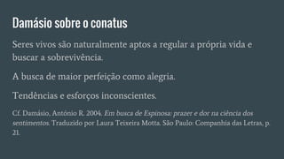 Damásio sobre o conatus
Seres vivos são naturalmente aptos a regular a própria vida e
buscar a sobrevivência.
A busca de maior perfeição como alegria.
Tendências e esforços inconscientes.
Cf. Damásio, António R. 2004. Em busca de Espinosa: prazer e dor na ciência dos
sentimentos. Traduzido por Laura Teixeira Motta. São Paulo: Companhia das Letras, p.
21.
 