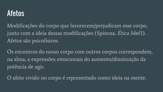 Afetos
Modificações do corpo que favorecem/prejudicam esse corpo,
junto com a ideia dessas modificações (Spinoza, Ética 3def3).
Afetos são psicofísicos.
Os encontros do nosso corpo com outros corpos correspondem,
na alma, a expressões emocionais do aumento/diminuição da
potência de agir.
O afeto vivido no corpo é representado como ideia na mente.
 