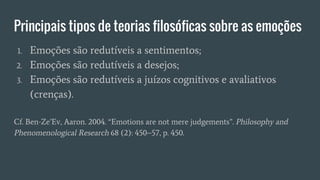 Principais tipos de teorias filosóficas sobre as emoções
1. Emoções são redutíveis a sentimentos;
2. Emoções são redutíveis a desejos;
3. Emoções são redutíveis a juízos cognitivos e avaliativos
(crenças).
Cf. Ben-Ze’Ev, Aaron. 2004. “Emotions are not mere judgements”. Philosophy and
Phenomenological Research 68 (2): 450–57, p. 450.
 