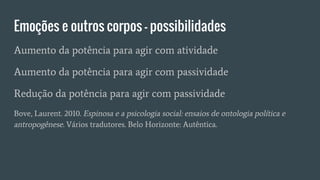 Emoções e outros corpos – possibilidades
Aumento da potência para agir com atividade
Aumento da potência para agir com passividade
Redução da potência para agir com passividade
Bove, Laurent. 2010. Espinosa e a psicologia social: ensaios de ontologia política e
antropogênese. Vários tradutores. Belo Horizonte: Autêntica.
 