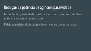 Redução da potência de agir com passividade
Impotência, passividade, tristeza: outros corpos diminuindo a
potência de agir do meu corpo.
Falsidade: ideias da imaginação em vez de ideias da razão.
 