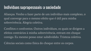 Indivíduos suprapessoais: a sociedade
Alianças. Venho a fazer parte de um indivíduo mais complexo, o
qual converge para o mesmo efeito que é útil para minha
sobrevivência. Alegria coletiva.
Conflitos e confrontos. Outros indivíduos, os quais se dirigem a
efeitos contrários à minha sobrevivência, entram em choque
comigo. Eu mesmo posso estar subdividido. Tristeza coletiva.
Ciências sociais como física do choque entre os corpos.
 
