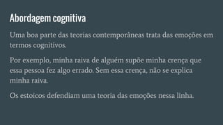 Abordagem cognitiva
Uma boa parte das teorias contemporâneas trata das emoções em
termos cognitivos.
Por exemplo, minha raiva de alguém supõe minha crença que
essa pessoa fez algo errado. Sem essa crença, não se explica
minha raiva.
Os estoicos defendiam uma teoria das emoções nessa linha.
 