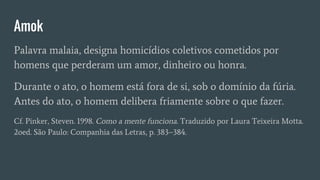 Amok
Palavra malaia, designa homicídios coletivos cometidos por
homens que perderam um amor, dinheiro ou honra.
Durante o ato, o homem está fora de si, sob o domínio da fúria.
Antes do ato, o homem delibera friamente sobre o que fazer.
Cf. Pinker, Steven. 1998. Como a mente funciona. Traduzido por Laura Teixeira Motta.
2oed. São Paulo: Companhia das Letras, p. 383–384.
 