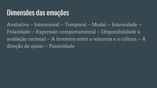 Dimensões das emoções
Avaliativa – Intencional – Temporal – Modal – Intensidade –
Polaridade – Expressão comportamental – Disponibilidade à
avaliação racional – A fronteira entre a natureza e a cultura – A
direção de ajuste – Passividade
 