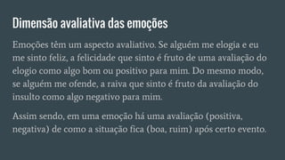 Dimensão avaliativa das emoções
Emoções têm um aspecto avaliativo. Se alguém me elogia e eu
me sinto feliz, a felicidade que sinto é fruto de uma avaliação do
elogio como algo bom ou positivo para mim. Do mesmo modo,
se alguém me ofende, a raiva que sinto é fruto da avaliação do
insulto como algo negativo para mim.
Assim sendo, em uma emoção há uma avaliação (positiva,
negativa) de como a situação fica (boa, ruim) após certo evento.
 