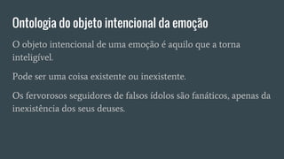 Ontologia do objeto intencional da emoção
O objeto intencional de uma emoção é aquilo que a torna
inteligível.
Pode ser uma coisa existente ou inexistente.
Os fervorosos seguidores de falsos ídolos são fanáticos, apenas da
inexistência dos seus deuses.
 