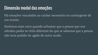 Dimensão modal das emoções
Há emoções vinculadas ao caráter necessário ou contingente de
um evento.
Sentimos mais raiva quando achamos que a pessoa que nos
ofendeu podia ter feito diferente do que se sabemos que a pessoa
não teria podido ter agido de outro modo.
 