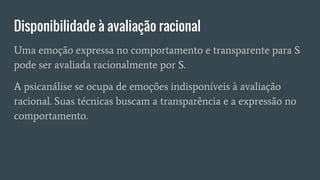 Disponibilidade à avaliação racional
Uma emoção expressa no comportamento e transparente para S
pode ser avaliada racionalmente por S.
A psicanálise se ocupa de emoções indisponíveis à avaliação
racional. Suas técnicas buscam a transparência e a expressão no
comportamento.
 