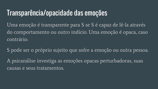 Transparência/opacidade das emoções
Uma emoção é transparente para S se S é capaz de lê-la através
do comportamento ou outro indício. Uma emoção é opaca, caso
contrário.
S pode ser o próprio sujeito que sofre a emoção ou outra pessoa.
A psicanálise investiga as emoções opacas perturbadoras, suas
causas e seus tratamentos.
 