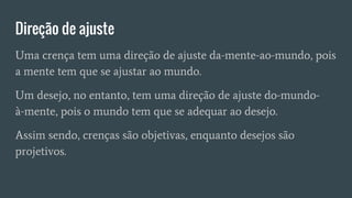 Direção de ajuste
Uma crença tem uma direção de ajuste da-mente-ao-mundo, pois
a mente tem que se ajustar ao mundo.
Um desejo, no entanto, tem uma direção de ajuste do-mundo-
à-mente, pois o mundo tem que se adequar ao desejo.
Assim sendo, crenças são objetivas, enquanto desejos são
projetivos.
 