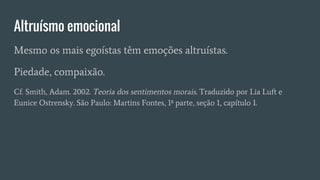 Altruísmo emocional
Mesmo os mais egoístas têm emoções altruístas.
Piedade, compaixão.
Cf. Smith, Adam. 2002. Teoria dos sentimentos morais. Traduzido por Lia Luft e
Eunice Ostrensky. São Paulo: Martins Fontes, 1ª parte, seção 1, capítulo 1.
 
