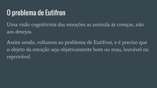 O problema de Eutifron
Uma visão cognitivista das emoções as assimila às crenças, não
aos desejos.
Assim sendo, voltamos ao problema de Eutifron, e é preciso que
o objeto da emoção seja objetivamente bom ou mau, louvável ou
reprovável.
 