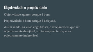 Objetividade e projetividade
Objetividade: querer porque é bom.
Projetividade: é bom porque é desejado.
Assim sendo, na visão cognitivista, o desejável tem que ser
objetivamente desejável, e o indesejável tem que ser
objetivamente indesejável.
 