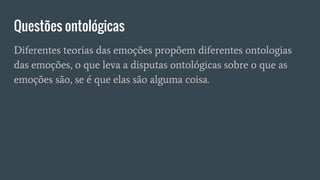 Questões ontológicas
Diferentes teorias das emoções propõem diferentes ontologias
das emoções, o que leva a disputas ontológicas sobre o que as
emoções são, se é que elas são alguma coisa.
 