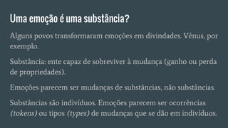 Uma emoção é uma substância?
Alguns povos transformaram emoções em divindades. Vênus, por
exemplo.
Substância: ente capaz de sobreviver à mudança (ganho ou perda
de propriedades).
Emoções parecem ser mudanças de substâncias, não substâncias.
Substâncias são indivíduos. Emoções parecem ser ocorrências
(tokens) ou tipos (types) de mudanças que se dão em indivíduos.
 
