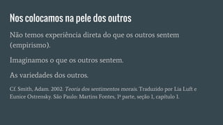 Nos colocamos na pele dos outros
Não temos experiência direta do que os outros sentem
(empirismo).
Imaginamos o que os outros sentem.
As variedades dos outros.
Cf. Smith, Adam. 2002. Teoria dos sentimentos morais. Traduzido por Lia Luft e
Eunice Ostrensky. São Paulo: Martins Fontes, 1ª parte, seção 1, capítulo 1.
 