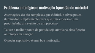 Problema ontológico e motivação (questão de método)
As emoções são tão complexas que é difícil, e talvez pouco
iluminador, simplesmente dizer que uma emoção é uma
propriedade, um evento ou um processo.
Talvez o melhor ponto de partida seja motivar a classificação
ontológica da emoção.
O poder explicativo é uma boa motivação.
 