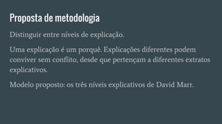 Proposta de metodologia
Distinguir entre níveis de explicação.
Uma explicação é um porquê. Explicações diferentes podem
conviver sem conflito, desde que pertençam a diferentes extratos
explicativos.
Modelo proposto: os três níveis explicativos de David Marr.
 