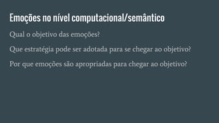 Emoções no nível computacional/semântico
Qual o objetivo das emoções?
Que estratégia pode ser adotada para se chegar ao objetivo?
Por que emoções são apropriadas para chegar ao objetivo?
 