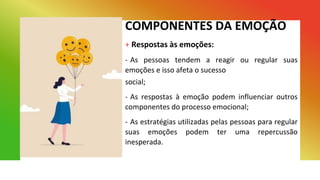 COMPONENTES DA EMOÇÃO
+ Respostas às emoções:
- As pessoas tendem a reagir ou regular suas
emoções e isso afeta o sucesso
social;
- As respostas à emoção podem influenciar outros
componentes do processo emocional;
- As estratégias utilizadas pelas pessoas para regular
suas emoções podem ter uma repercussão
inesperada.
 