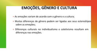EMOÇÕES, GÊNERO E CULTURA
+ As emoções variam de acordo com o gênero e a cultura;
+ Muitas diferenças de gênero podem ser ligadas aos seus estereótipos
sobre as emoções;
+ Diferenças culturais no individualismo e coletivismo resultam em
diferenças nas emoções.
 