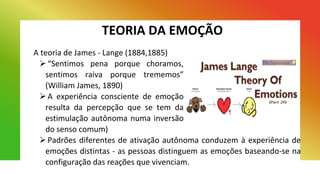 TEORIA DA EMOÇÃO
A teoria de James - Lange (1884,1885)
“Sentimos pena porque choramos,
sentimos raiva porque trememos”
(William James, 1890)
A experiência consciente de emoção
resulta da percepção que se tem da
estimulação autônoma numa inversão
do senso comum)
Padrões diferentes de ativação autônoma conduzem à experiência de
emoções distintas - as pessoas distinguem as emoções baseando-se na
configuração das reações que vivenciam.
 