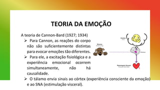 TEORIA DA EMOÇÃO
A teoria de Cannon-Bard (1927; 1934)
 Para Cannon, as reações do corpo
não são suficientemente distintas
para evocar emoções tão diferentes.
 Para ele, a excitação fisiológica e a
experiência emocional ocorrem
simultaneamente, não há
causalidade.
 O tálamo envia sinais ao córtex (experiência consciente da emoção)
e ao SNA (estimulação visceral).
 