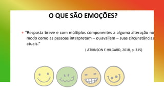 O QUE SÃO EMOÇÕES?
+ “Resposta breve e com múltiplos componentes a alguma alteração no
modo como as pessoas interpretam – ouavaliam – suas circunstâncias
atuais.”
( ATKINSON E HILGARD, 2018, p. 315)
 