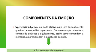 COMPONENTES DA EMOÇÃO
+ Experiência subjetiva: o estado afetivo ou o tom do sentimento
que ilustra a experiência particular. Guiam o comportamento, a
tomada de decisões e o julgamento, assim como comandam a
memória, a aprendizagem e a avaliação de risco.
A forma como cada um sente.
 