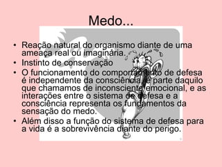 Medo... Reação natural do organismo diante de uma ameaça real ou imaginária. Instinto de conservação O funcionamento do comportamento de defesa é independente da consciência, é parte daquilo que chamamos de inconsciente emocional, e as interações entre o sistema de defesa e a consciência representa os fundamentos da sensação do medo.  Além disso a função do sistema de defesa para a vida é a sobrevivência diante do perigo.  
