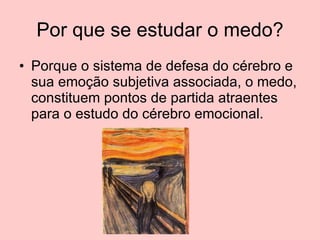 Por que se estudar o medo? Porque o sistema de defesa do cérebro e sua emoção subjetiva associada, o medo, constituem pontos de partida atraentes para o estudo do cérebro emocional.  