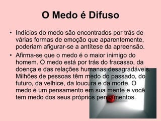 O Medo é Difuso Indícios do medo são encontrados por trás de várias formas de emoção que aparentemente, poderiam afigurar-se a antítese da apreensão.  Afirma-se que o medo é o maior inimigo do homem. O medo está por trás do fracasso, da doença e das relações humanas desagradáveis. Milhões de pessoas têm medo do passado, do futuro, da velhice, da loucura e da morte. O medo é um pensamento em sua mente e você tem medo dos seus próprios pensamentos.  