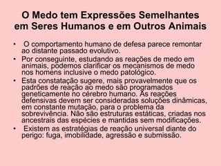 O Medo tem Expressões Semelhantes em Seres Humanos e em Outros Animais O comportamento humano de defesa parece remontar ao distante passado evolutivo.  Por conseguinte, estudando as reações de medo em animais, podemos clarificar os mecanismos de medo nos homens inclusive o medo patológico.  Esta constatação sugere, mais provavelmente que os padrões de reação ao medo são programados geneticamente no cérebro humano. As reações defensivas devem ser consideradas soluções dinâmicas, em constante mutação, para o problema da sobrevivência. Não são estruturas estáticas, criadas nos ancestrais das espécies e mantidas sem modificações. Existem as estratégias de reação universal diante do perigo: fuga, imobilidade, agressão e submissão.  
