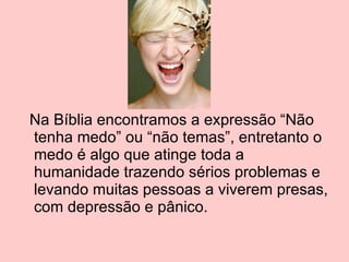 Na Bíblia encontramos a expressão “Não tenha medo” ou “não temas”, entretanto o medo é algo que atinge toda a humanidade trazendo sérios problemas e levando muitas pessoas a viverem presas, com depressão e pânico. 