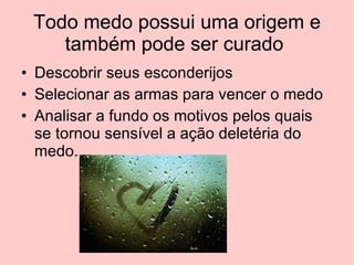Todo medo possui uma origem e também pode ser curado  Descobrir seus esconderijos Selecionar as armas para vencer o medo Analisar a fundo os motivos pelos quais se tornou sensível a ação deletéria do medo. 