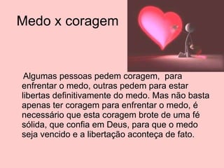 Medo x coragem  Algumas pessoas pedem coragem,  para enfrentar o medo, outras pedem para estar libertas definitivamente do medo. Mas não basta apenas ter coragem para enfrentar o medo, é necessário que esta coragem brote de uma fé sólida, que confia em Deus, para que o medo seja vencido e a libertação aconteça de fato. 
